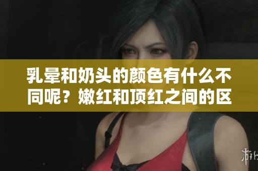 乳晕和奶头的颜色有什么不同呢？嫩红和顶红之间的区分解析