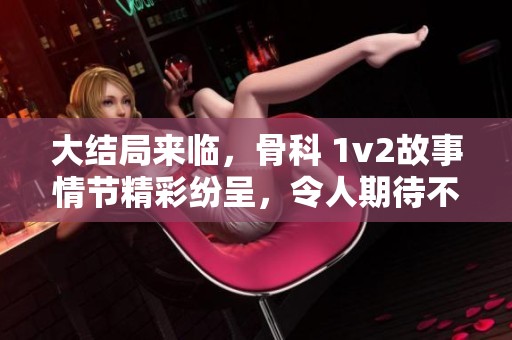 大结局来临，骨科 1v2故事情节精彩纷呈，令人期待不已