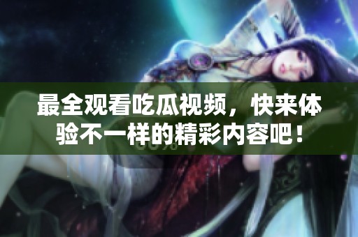 最全观看吃瓜视频，快来体验不一样的精彩内容吧！
