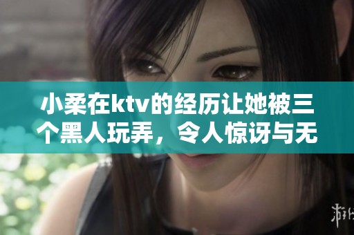小柔在ktv的经历让她被三个黑人玩弄，令人惊讶与无奈的故事。