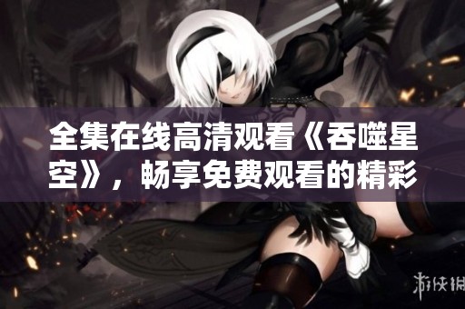 全集在线高清观看《吞噬星空》，畅享免费观看的精彩内容