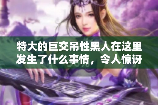 特大的巨交吊性黑人在这里发生了什么事情，令人惊讶的特异经历让人震惊