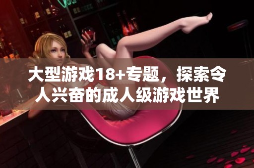 大型游戏18+专题，探索令人兴奋的**级游戏世界