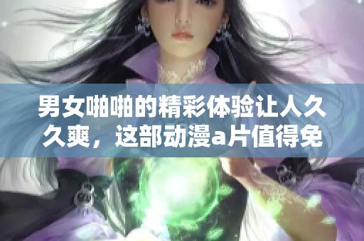 男女啪啪的精彩体验让人**爽，这部动漫**值得免费看