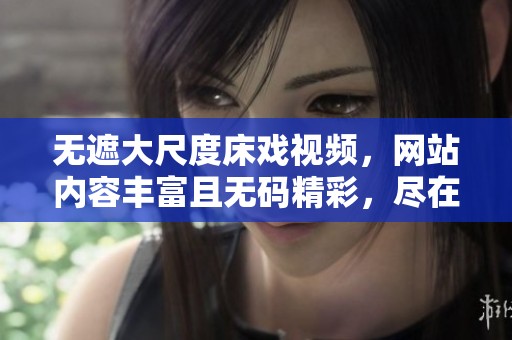 无遮大尺度床戏视频，网站内容丰富且**精彩，尽在这里等你来发现