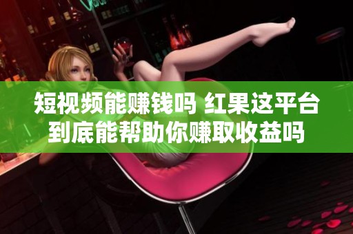 短视频能赚钱吗 红果这平台到底能帮助你赚取收益吗