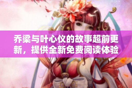 乔梁与叶心仪的故事超前更新，提供全新免费阅读体验