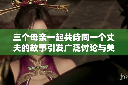 三个母亲一起共侍同一个丈夫的故事引发广泛讨论与关注