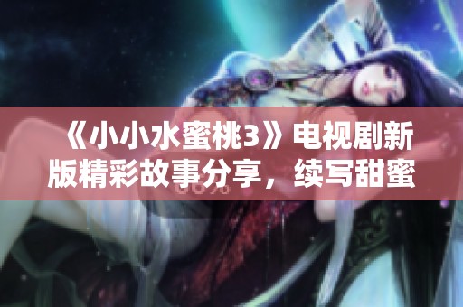 《小小水蜜桃3》电视剧新版精彩故事分享，续写甜蜜成长的动人篇章