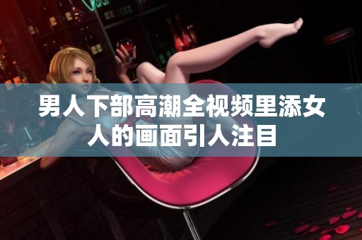 男人下部高潮全视频里添女人的画面引人注目