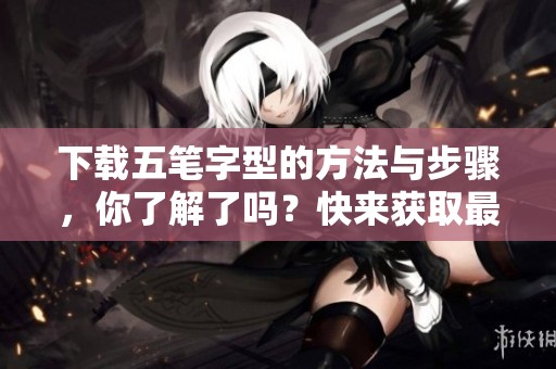 下载五笔字型的方法与步骤，你了解了吗？快来获取最新的五笔字型下载资源吧！
