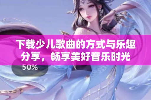 下载少儿歌曲的方式与乐趣分享，畅享美好音乐时光