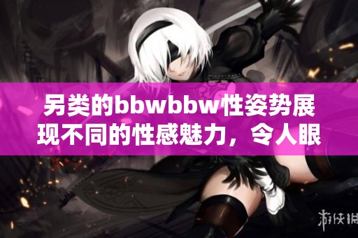 另类的bbwbbw性姿势展现不同的性感魅力，令人眼前一亮的体验