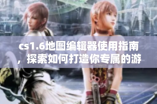 cs1.6地图编辑器使用指南，探索如何打造你专属的游戏地图