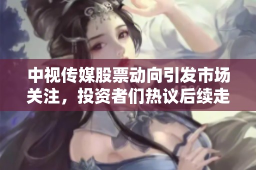 中视传媒股票动向引发市场关注，投资者们热议后续走势