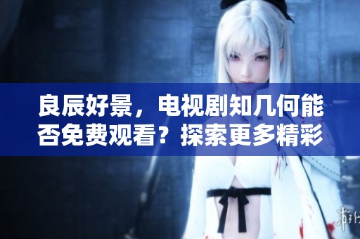 良辰好景，电视剧知几何能否免费观看？探索更多精彩内容。