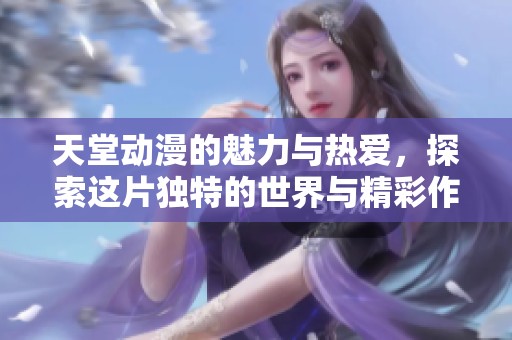 天堂动漫的魅力与热爱，探索这片独特的世界与精彩作品
