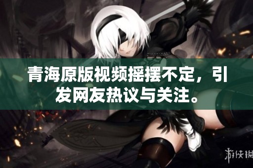 青海原版视频摇摆不定，引发网友热议与关注。