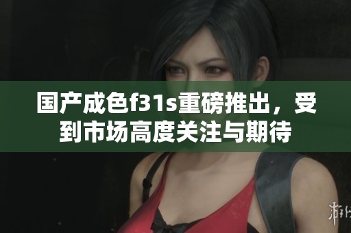 国产成色f31s重磅推出，受到市场高度关注与期待