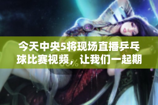 今天中央5将现场直播乒乓球比赛视频，让我们一起期待精彩赛事！