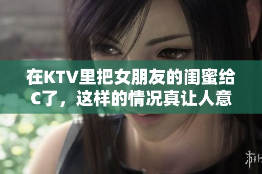 在KTV里把女朋友的闺蜜给C了，这样的情况真让人意想不到