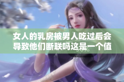 女人的乳房被男人吃过后会导致他们断联吗这是一个值得思考的问题