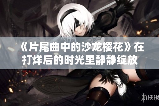 《片尾曲中的沙龙樱花》在打烊后的时光里静静绽放