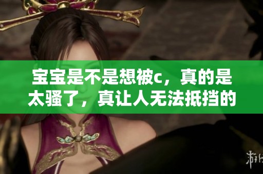 宝宝是不是想被c，真的是太骚了，真让人无法抵挡的诱惑