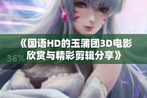 《国语HD的玉蒲团3D电影欣赏与精彩剪辑分享》