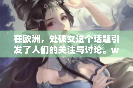 在欧洲，处破女这个话题引发了人们的关注与讨论。www人鲁现象也逐渐浮出水面。
