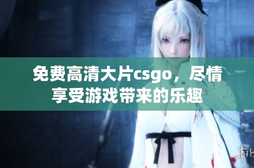 免费高清大片csgo，尽情享受游戏带来的乐趣