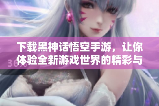 下载黑神话悟空手游，让你体验全新游戏世界的精彩与挑战