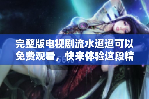 完整版电视剧流水迢迢可以免费观看，快来体验这段精彩故事吧！