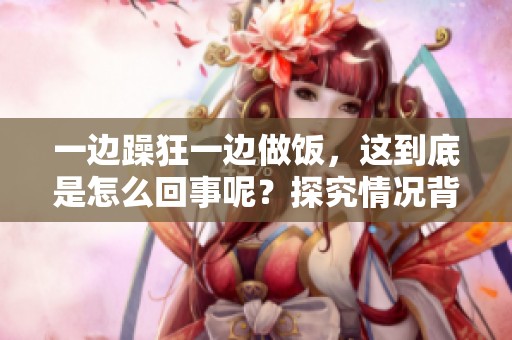 一边躁狂一边做饭，这到底是怎么回事呢？探究情况背后的真相。