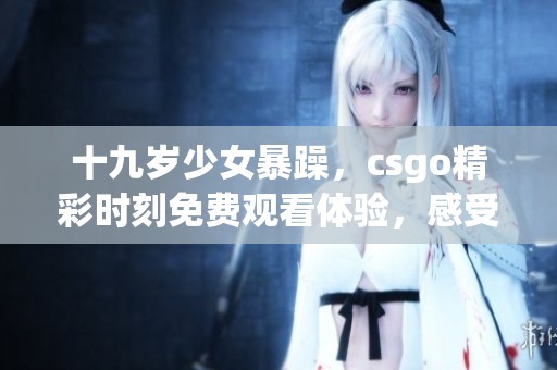 十九岁少女暴躁，csgo精彩时刻免费观看体验，感受游戏魅力