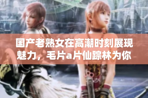 国产老熟女在高潮时刻展现魅力，****仙踪林为你揭秘精彩瞬间