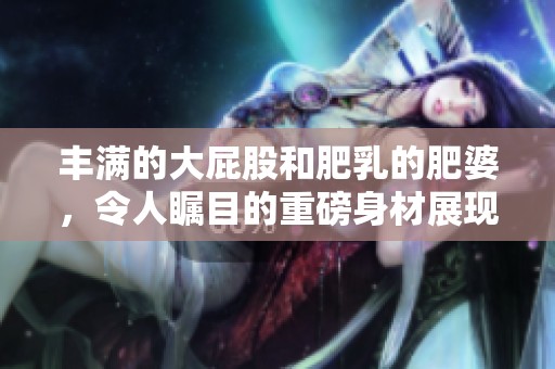丰满的大屁股和肥乳的肥婆，令人瞩目的重磅身材展现出独特魅力