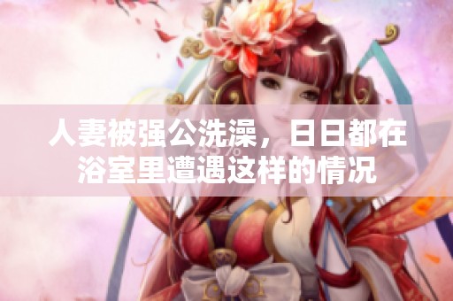 人妻被强公洗澡，**都在浴室里遭遇这样的情况