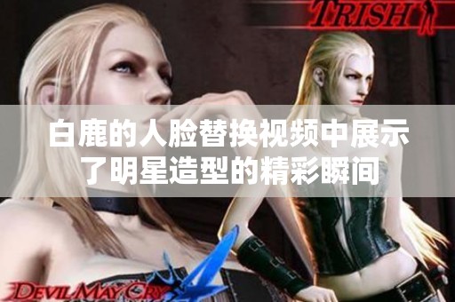 白鹿的人脸替换视频中展示了明星造型的精彩瞬间