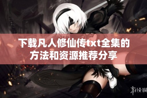 下载凡人修仙传txt全集的方法和资源推荐分享