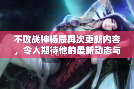 不败战神杨辰再次更新内容，令人期待他的最新动态与表现。