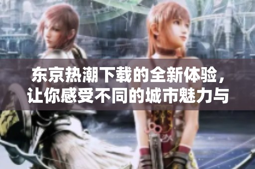 东京热潮下载的全新体验，让你感受不同的城市魅力与风情