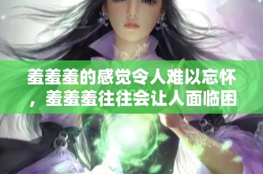 羞羞羞的感觉令人难以忘怀，羞羞羞往往会让人面临困惑与期待
