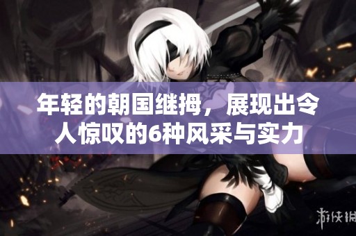 年轻的朝国继拇，展现出令人惊叹的6种风采与实力