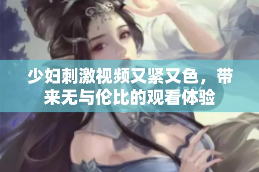 少妇刺激视频又紧又色，带来无与伦比的观看体验