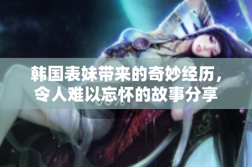 韩国表妹带来的奇妙经历，令人难以忘怀的故事分享
