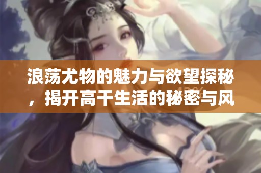 浪荡尤物的魅力与欲望探秘，揭开高干生活的秘密与风情