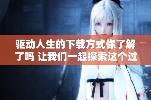 驱动人生的下载方式你了解了吗 让我们一起探索这个过程吧