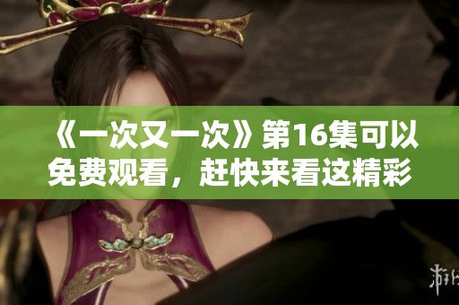 《一次又一次》第16集可以免费观看，赶快来看这精彩内容吧