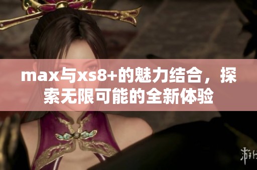 max与xs8+的魅力结合，探索无限可能的全新体验